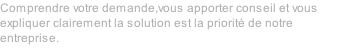 Comprendre votre demande,vous apporter conseil et vous expliquer clairement la solution est la priorit de notre entreprise.